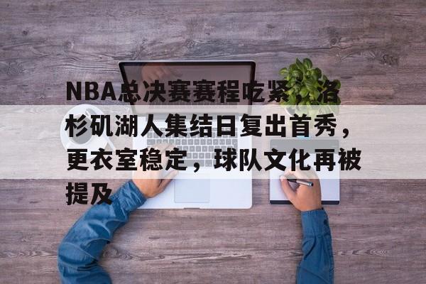 亚博体育在线登录-NBA总决赛赛程吃紧，洛杉矶湖人集结日复出首秀，更衣室稳定，球队文化再被提及