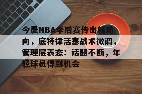 亚博体育官方-今晨NBA季后赛传出新动向，底特律活塞战术微调，管理层表态：话题不断，年轻球员得到机会